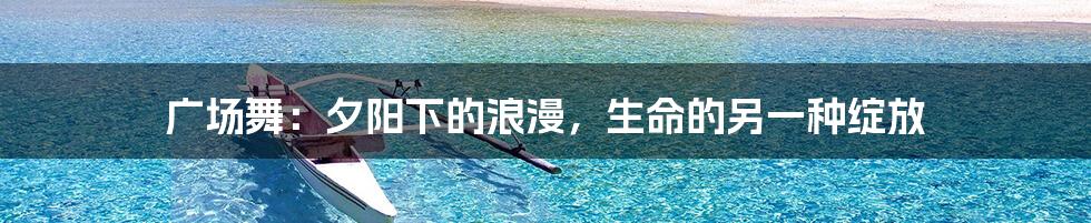 广场舞：夕阳下的浪漫，生命的另一种绽放