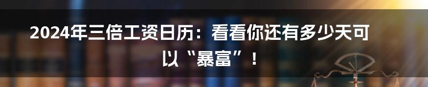 2024年三倍工资日历：看看你还有多少天可以“暴富”！