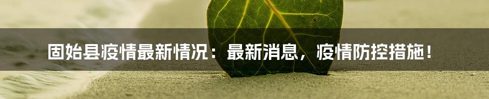 固始县疫情最新情况：最新消息，疫情防控措施！