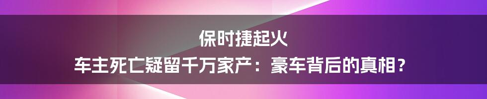 保时捷起火 车主死亡疑留千万家产：豪车背后的真相？