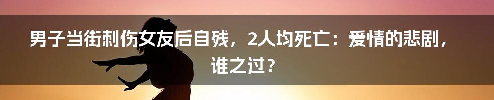 男子当街刺伤女友后自残，2人均死亡：爱情的悲剧，谁之过？