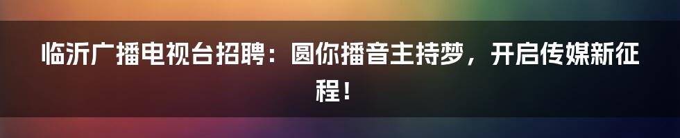 临沂广播电视台招聘：圆你播音主持梦，开启传媒新征程！