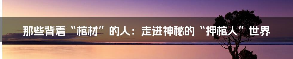 那些背着“棺材”的人：走进神秘的“押棺人”世界