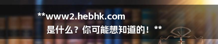 **www2.hebhk.com 是什么？你可能想知道的！**