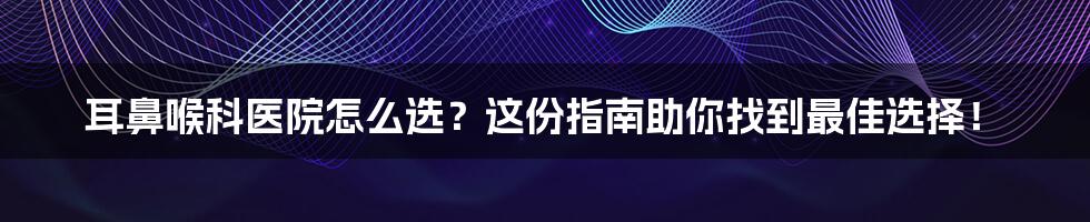 耳鼻喉科医院怎么选？这份指南助你找到最佳选择！