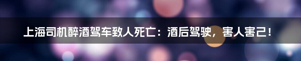 上海司机醉酒驾车致人死亡：酒后驾驶，害人害己！