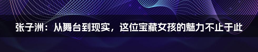 张子洲：从舞台到现实，这位宝藏女孩的魅力不止于此