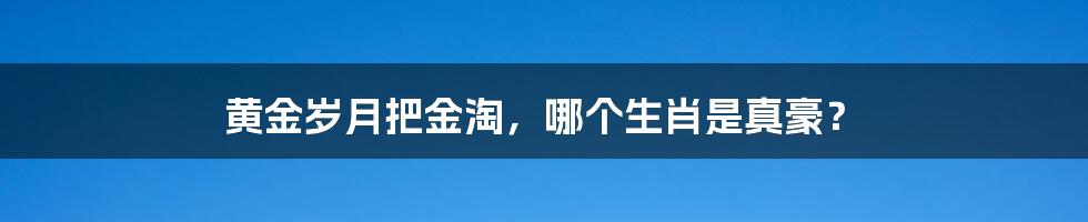 黄金岁月把金淘，哪个生肖是真豪？