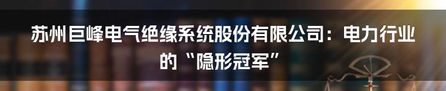 苏州巨峰电气绝缘系统股份有限公司：电力行业的“隐形冠军”