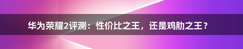 华为荣耀2评测：性价比之王，还是鸡肋之王？