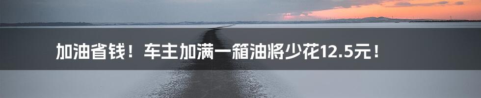 加油省钱！车主加满一箱油将少花12.5元！