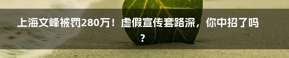 上海文峰被罚280万！虚假宣传套路深，你中招了吗？