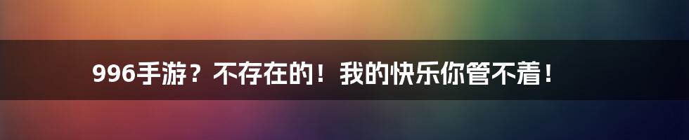 996手游？不存在的！我的快乐你管不着！