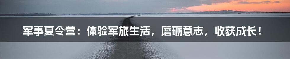 军事夏令营：体验军旅生活，磨砺意志，收获成长！