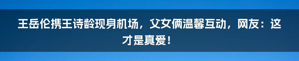 王岳伦携王诗龄现身机场，父女俩温馨互动，网友：这才是真爱！