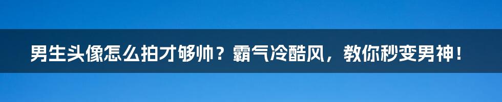 男生头像怎么拍才够帅？霸气冷酷风，教你秒变男神！