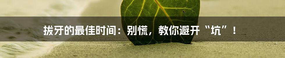 拔牙的最佳时间：别慌，教你避开“坑”！