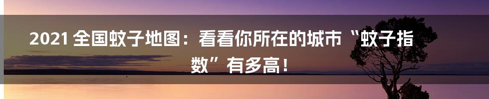 2021 全国蚊子地图：看看你所在的城市“蚊子指数”有多高！