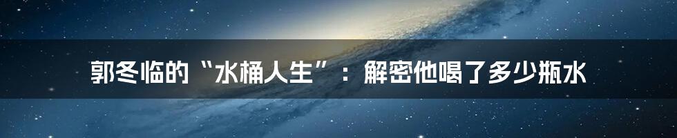 郭冬临的“水桶人生”：解密他喝了多少瓶水