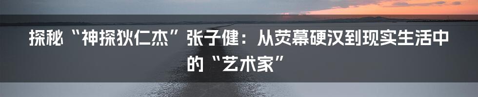 探秘“神探狄仁杰”张子健：从荧幕硬汉到现实生活中的“艺术家”