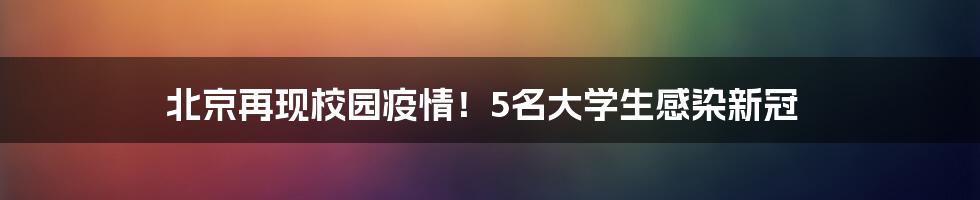 北京再现校园疫情！5名大学生感染新冠