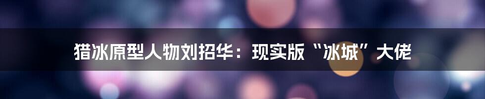 猎冰原型人物刘招华：现实版“冰城”大佬