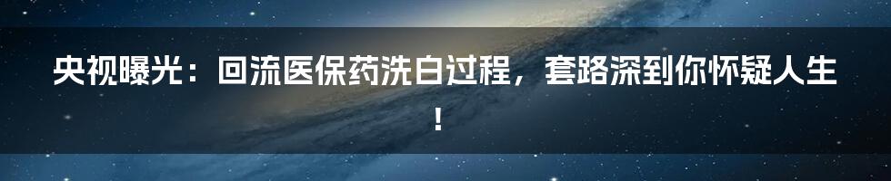 央视曝光：回流医保药洗白过程，套路深到你怀疑人生！