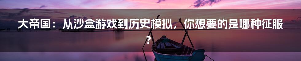 大帝国：从沙盒游戏到历史模拟，你想要的是哪种征服？