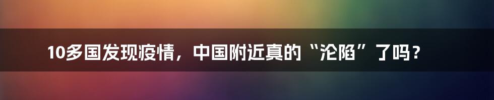 10多国发现疫情，中国附近真的“沦陷”了吗？