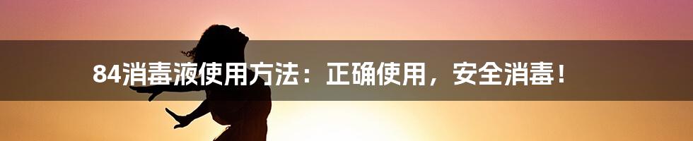 84消毒液使用方法：正确使用，安全消毒！