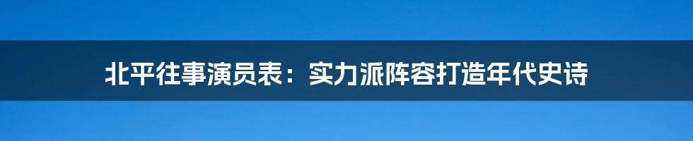 北平往事演员表：实力派阵容打造年代史诗