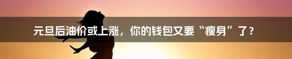 元旦后油价或上涨，你的钱包又要“瘦身”了？