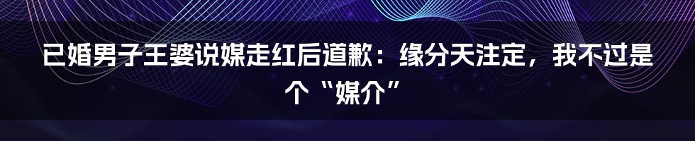 已婚男子王婆说媒走红后道歉：缘分天注定，我不过是个“媒介”