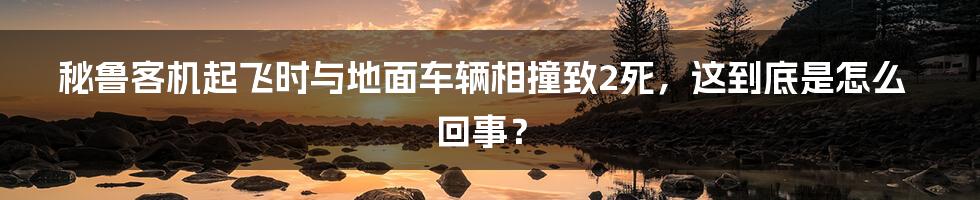 秘鲁客机起飞时与地面车辆相撞致2死，这到底是怎么回事？