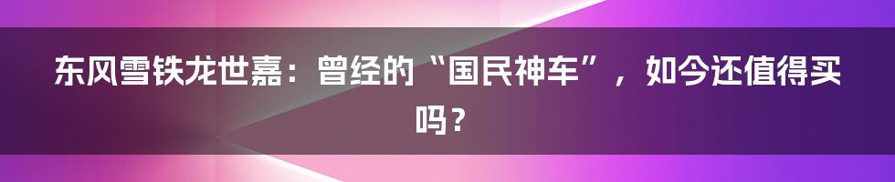 东风雪铁龙世嘉：曾经的“国民神车”，如今还值得买吗？