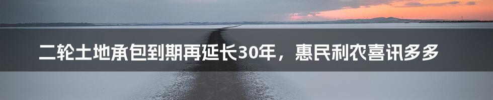 二轮土地承包到期再延长30年，惠民利农喜讯多多