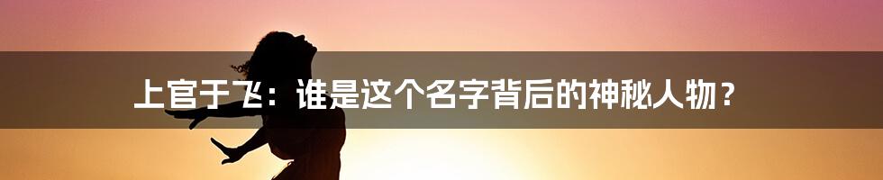 上官于飞：谁是这个名字背后的神秘人物？