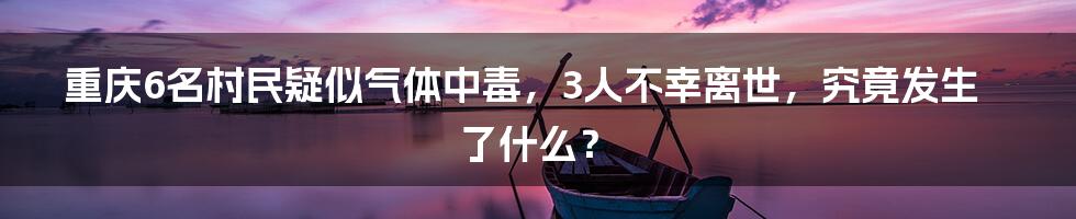 重庆6名村民疑似气体中毒，3人不幸离世，究竟发生了什么？