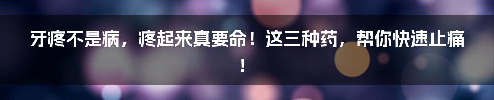 牙疼不是病，疼起来真要命！这三种药，帮你快速止痛！