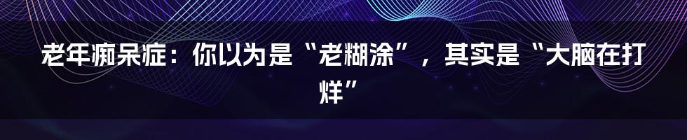 老年痴呆症：你以为是“老糊涂”，其实是“大脑在打烊”