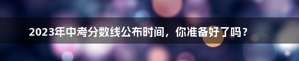 2023年中考分数线公布时间，你准备好了吗？