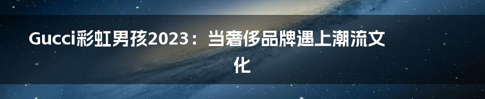 Gucci彩虹男孩2023：当奢侈品牌遇上潮流文化