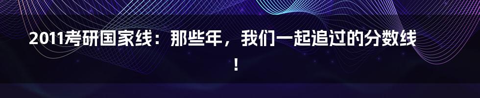 2011考研国家线：那些年，我们一起追过的分数线！