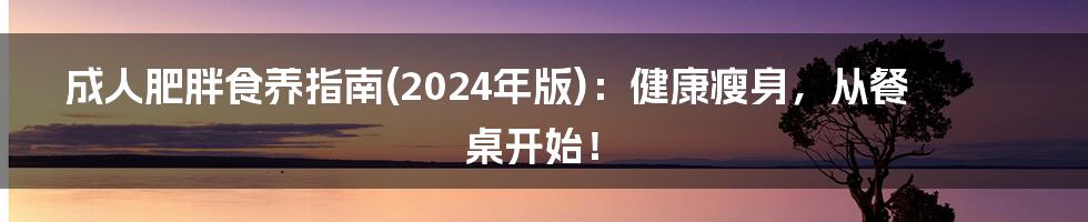 成人肥胖食养指南(2024年版)：健康瘦身，从餐桌开始！