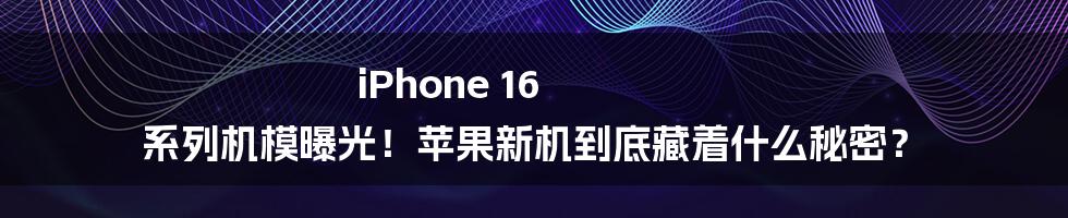 iPhone 16 系列机模曝光！苹果新机到底藏着什么秘密？