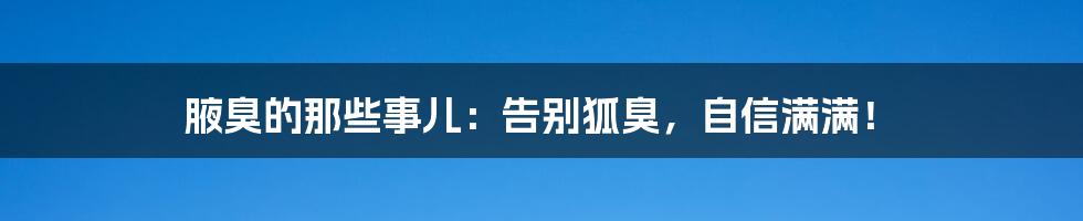 腋臭的那些事儿：告别狐臭，自信满满！