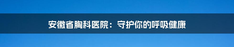 安徽省胸科医院：守护你的呼吸健康