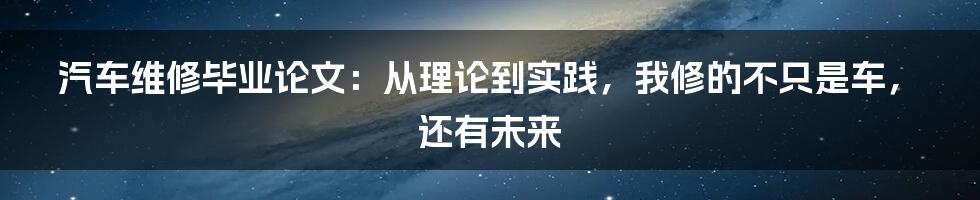 汽车维修毕业论文：从理论到实践，我修的不只是车，还有未来