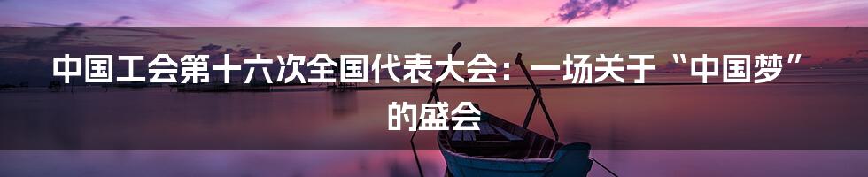 中国工会第十六次全国代表大会：一场关于“中国梦”的盛会