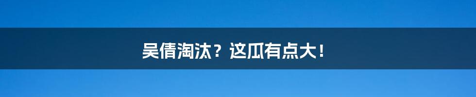 吴倩淘汰？这瓜有点大！